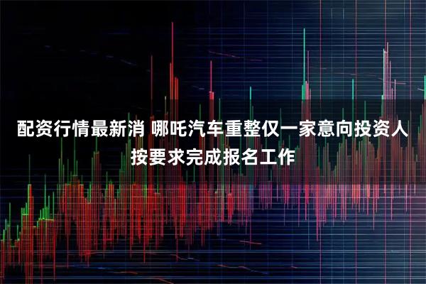 配资行情最新消 哪吒汽车重整仅一家意向投资人按要求完成报名工作