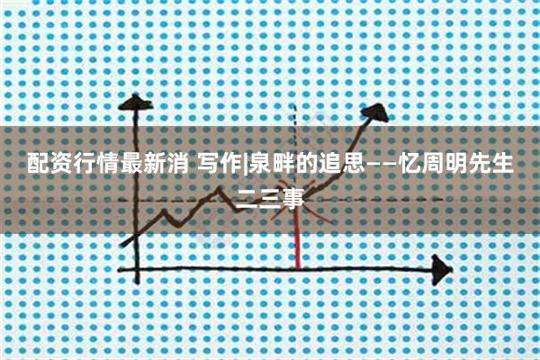 配资行情最新消 写作|泉畔的追思——忆周明先生二三事