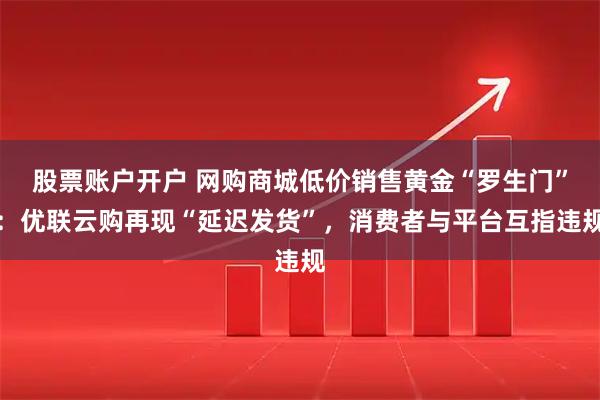 股票账户开户 网购商城低价销售黄金“罗生门”：优联云购再现“延迟发货”，消费者与平台互指违规