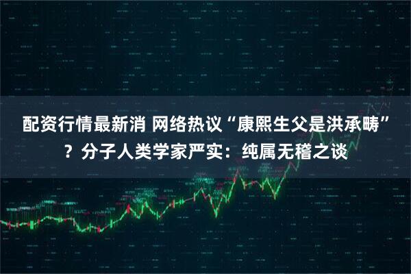 配资行情最新消 网络热议“康熙生父是洪承畴”？分子人类学家严实：纯属无稽之谈