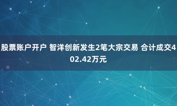 股票账户开户 智洋创新发生2笔大宗交易 合计成交402.42万元