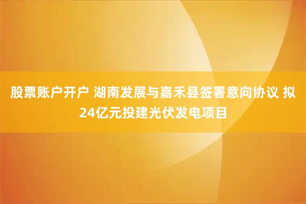 股票账户开户 湖南发展与嘉禾县签署意向协议 拟24亿元投建光伏发电项目