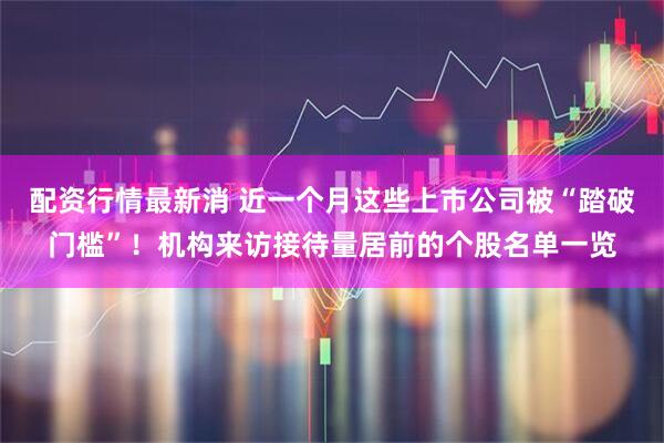 配资行情最新消 近一个月这些上市公司被“踏破门槛”！机构来访接待量居前的个股名单一览