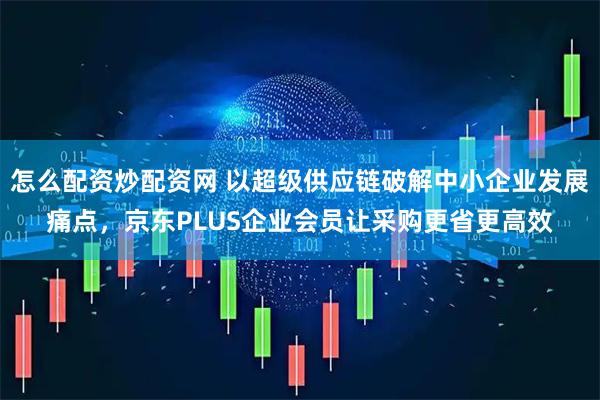 怎么配资炒配资网 以超级供应链破解中小企业发展痛点，京东PLUS企业会员让采购更省更高效