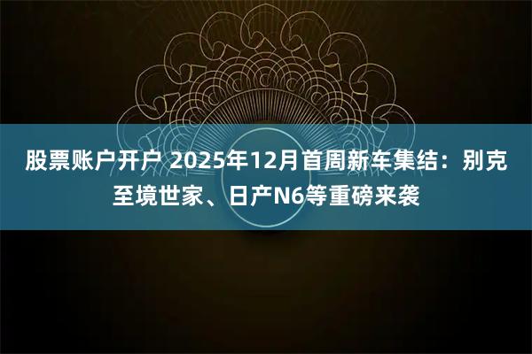 股票账户开户 2025年12月首周新车集结：别克至境世家、日产N6等重磅来袭