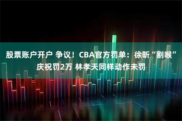 股票账户开户 争议！CBA官方罚单：徐昕“割喉”庆祝罚2万 林孝天同样动作未罚