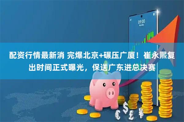 配资行情最新消 完爆北京+碾压广厦！崔永熙复出时间正式曝光，保送广东进总决赛