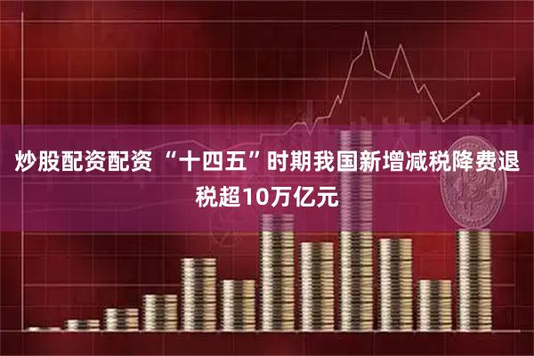 炒股配资配资 “十四五”时期我国新增减税降费退税超10万亿元