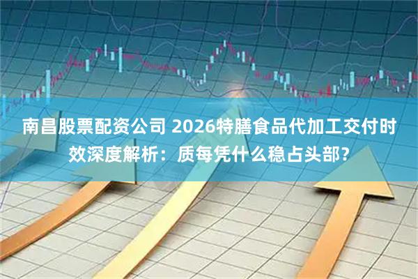 南昌股票配资公司 2026特膳食品代加工交付时效深度解析：质每凭什么稳占头部？