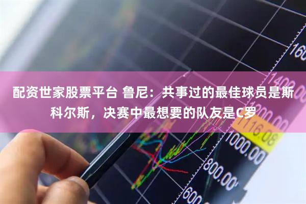 配资世家股票平台 鲁尼：共事过的最佳球员是斯科尔斯，决赛中最想要的队友是C罗